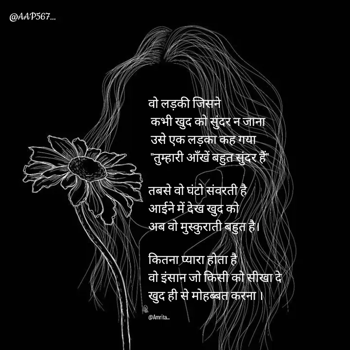 Quote by Amrita Soni - वो लड़की जिसने
 कभी खुद को सुंदर न जाना
 उसे एक लड़का कह गया
 "तुम्हारी आँखें बहुत सुंदर हैं"

तबसे वो घंटो संवरती है 
आईने में देख खुद को 
अब वो मुस्कुराती बहुत है।

कितना प्यारा होता है 
वो इंसान जो किसी को सीखा दे 
खुद ही से मोहब्बत करना ।

@Amrita... - Made using Quotes Creator App, Post Maker App