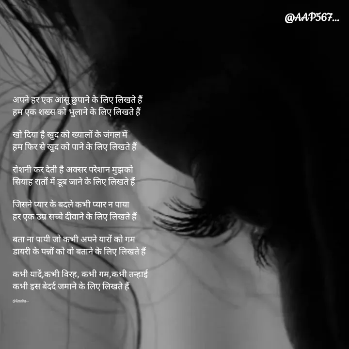 Quote by Amrita Soni - अपने हर एक आंसू छुपाने के लिए लिखते हैं 
हम एक शख्स को भुलाने के लिए लिखते हैं 

खो दिया है खुद को ख्यालों के जंगल में 
हम फिर से खुद को पाने के लिए लिखते हैं 

रोशनी कर देती है अक्सर परेशान‌ मुझको 
सियाह रातों में डूब जाने के लिए लिखते हैं

जिसने प्यार के बदले कभी प्यार न पाया 
हर एक उम्र सच्चे दीवाने के लिए लिखते हैं 

बता ना पायी जो कभी अपने यारों को गम 
डायरी के पन्नों को वो बताने के लिए लिखते हैं 

कभी यादें,कभी विरह, कभी गम,कभी तन्हाई
कभी इस बेदर्द जमाने के लिए लिखते हैं 

@Amrita... - Made using Quotes Creator App, Post Maker App