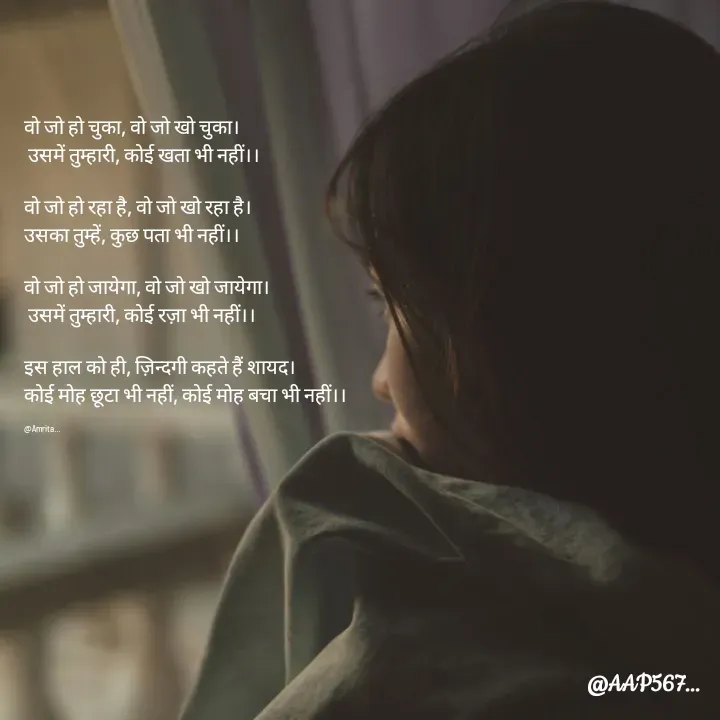 Quote by Amrita Soni - वो जो हो चुका, वो जो खो चुका।
 उसमें तुम्हारी, कोई खता भी नहीं।।

वो जो हो रहा है, वो जो खो रहा है।
उसका तुम्हें, कुछ पता भी नहीं।।

वो जो हो जायेगा, वो जो खो जायेगा।
 उसमें तुम्हारी, कोई रज़ा भी नहीं।।

इस हाल को ही, ज़िन्दगी कहते हैं शायद।
कोई मोह छूटा भी नहीं, कोई मोह बचा भी नहीं।।

@Amrita... - Made using Quotes Creator App, Post Maker App