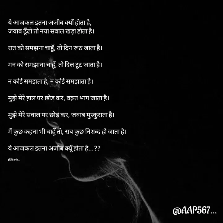 Quote by Amrita Soni - 

ये आजकल इतना अजीब क्यों होता है, 
जवाब ढूँढो तो नया सवाल खड़ा होता है।

रात को समझना चाहूँ, तो दिन रूठ जाता है।

मन को समझाना चाहूँ, तो दिल टूट जाता है।

न कोई समझता है, न कोई समझाता है।

मुझे मेरे हाल पर छोड़ कर, वक़्त भाग जाता है।

मुझे मेरे सवाल पर छोड़ कर, जवाब मुस्कुराता है।

मैं कुछ कहना भी चाहूँ तो, सब कुछ निशब्द हो जाता है।

ये आजकल इतना अजीब क्यूँ होता है...??

@Amrita... - Made using Quotes Creator App, Post Maker App