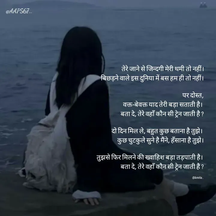 Quote by Amrita Soni - तेरे जाने से जिन्दगी मेरी थमी तो नहीं।
 बिछड़ने वाले इस दुनिया में बस हम ही तो नहीं।

पर दोस्त,
 वक्त-बेवक्त याद तेरी बड़ा सताती है। 
बता दे, तेरे वहाँ कौन सी ट्रेन जाती है ?

दो दिन मिल ले, बहुत कुछ बताना है तुझे। 
कुछ चुटकुले सुने है मैंने, हँसाना है तुझे।

तुझसे फिर मिलने की ख्वाहिश बड़ा तड़पाती है। 
बता दे, तेरे वहाँ कौन सी ट्रेन जाती है ?

@Amrita... - Made using Quotes Creator App, Post Maker App