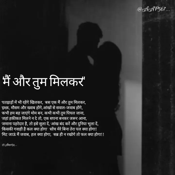 Quote by Amrita Soni - 
"पतझड़ों में भी रहेंगे खिलकर, "बस एक मैं और तुम मिलकर,
"इश्क़, मौसम और ख्वाब होंगे,आंखों से सवाल-जवाब होंगे,
"कभी हम बह जाएंगे मोम बन, कभी कभी तुम पिघल जाना,
"जहां हकीकत मिलने न दे तो, एक सपना बनकर जरूर आना,
"जमाना पहरेदार है, तो इसे सुला दें,"आंख बंद करें और दुनिया भूला दें,
"किसकी गवाही है कल क्या होगा' "सोंच मेरे बिना तेरा पल क्या होगा!
"मिट जाऊं मैं जवाब, हल क्या होगा, "सब्र ही न रखोगे तो फल क्या होगा!!

 @Amrita..."मैं और तुम मिलकर" - Made using Quotes Creator App, Post Maker App