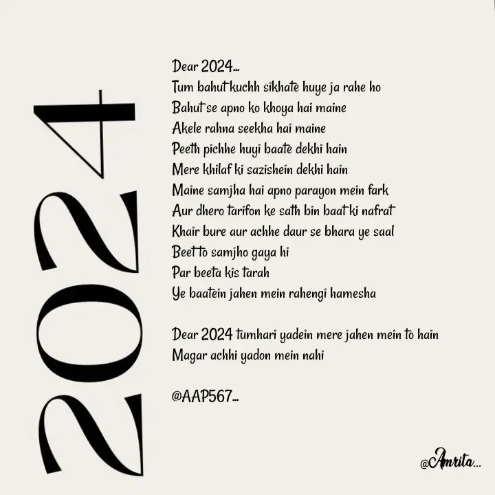 Quote by Amrita Soni - Dear 2024...
Tum bahut kuchh sikhate huye ja rahe ho
Bahut se apno ko khoya hai maine
Akele rahna seekha hai maine
Peeth pichhe huyi baate dekhi hain
Mere khilaf ki sazishein dekhi hain
Maine samjha hai apno parayon mein fark
Aur dhero tarifon ke sath bin baat ki nafrat 
Khair bure aur achhe daur se bhara ye saal 
Beet to samjho gaya hi 
Par beeta kis tarah 
Ye baatein jahen mein rahengi hamesha 

Dear 2024 tumhari yadein mere jahen mein to hain 
Magar achhi yadon mein nahi

@AAP567... - Made using Quotes Creator App, Post Maker App