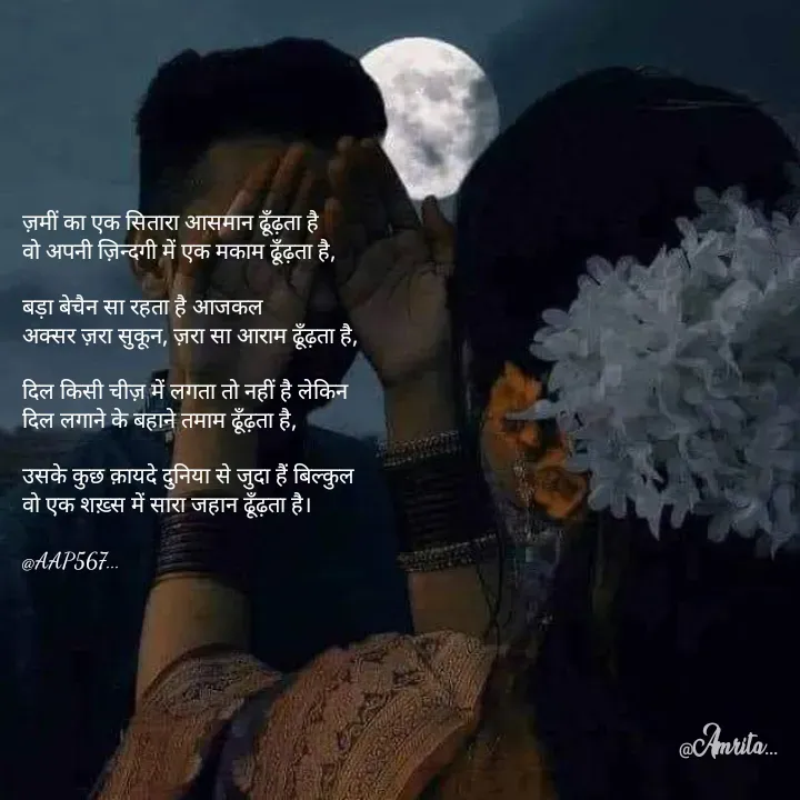 Quote by Amrita Soni - ज़मीं का एक सितारा आसमान ढूँढ़ता है 
वो अपनी ज़िन्दगी में एक मकाम ढूँढ़ता है,

बड़ा बेचैन सा रहता है आजकल 
अक्सर ज़रा सुकून, ज़रा सा आराम ढूँढ़ता है,

दिल किसी चीज़ में लगता तो नहीं है लेकिन 
दिल लगाने के बहाने तमाम ढूँढ़ता है,

उसके कुछ क़ायदे दुनिया से जुदा हैं बिल्कुल 
वो एक शख़्स में सारा जहान ढूँढ़ता है।

@AAP567... - Made using Quotes Creator App, Post Maker App