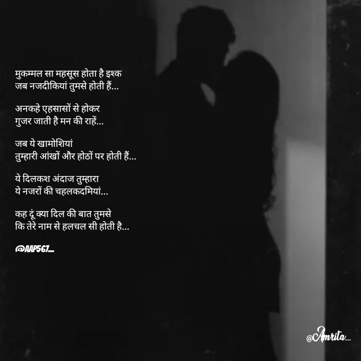 Quote by Amrita Soni - मुकम्मल सा महसूस होता है इश्क 
जब नजदीकियां तुमसे होती हैं...

अनकहे एहसासों से होकर 
गुजर जाती है मन की राहें...

जब ये खामोशियां 
तुम्हारी आंखों और होठों पर होती हैं...

ये दिलकश अंदाज तुम्हारा 
ये नजरों की चहलकद‌मियां...

कह दूं क्या दिल की बात तुमसे 
कि तेरे नाम से हलचल सी होती है...

@AAP567... - Made using Quotes Creator App, Post Maker App