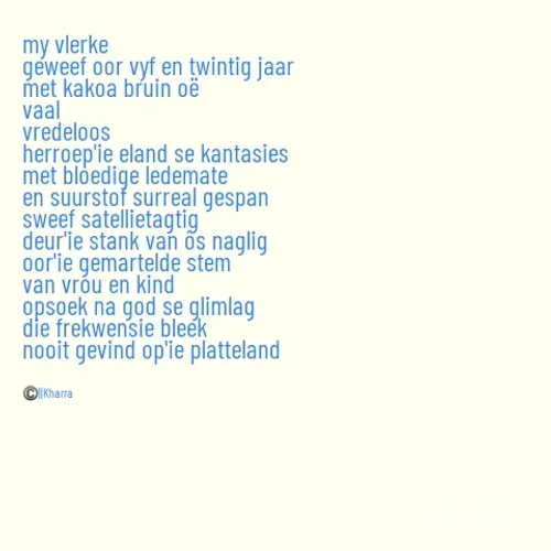 Quote by Tevin Strauss - my vlerke
geweef oor vyf en twintig jaar
met kakoa bruin oë
vaal
vredeloos
herroep'ie eland se kantasies
met bloedige ledemate
en suurstof surreal gespan
sweef satellietagtig
deur'ie stank van ôs naglig
oor'ie gemartelde stem
van vrou en kind
opsoek na god se glimlag
die frekwensie bleek
nooit gevind op'ie platteland



©️||Kharra - Made using Quotes Creator App, Post Maker App