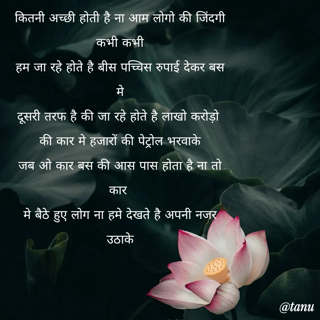 Quote by tanuja gaded - कितनी अच्छी होती है ना आम लोगो की जिंदगी
कभी कभी
हम जा रहे होते है बीस पच्चिस रुपाई देकर बस मे
दूसरी तरफ है की जा रहे होते है लाखो करोड़ो 
की कार मे हजारों की पेट्रोल भरवाके
जब ओ कार बस की आस पास होता है ना तो कार 
मे बैठे हुए लोग ना हमे देखते है अपनी नजर उठाके
 - Made using Quotes Creator App, Post Maker App