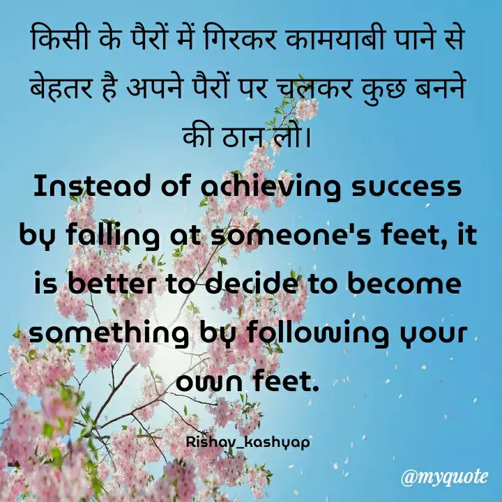 Quote by Rishav_kashyap - किसी के पैरों में गिरकर कामयाबी पाने से बेहतर है अपने पैरों पर चलकर कुछ बनने की ठान लो।
Instead of achieving success by falling at someone's feet, it is better to decide to become something by following your own feet.

Rishav_kashyap - Made using Quotes Creator App, Post Maker App