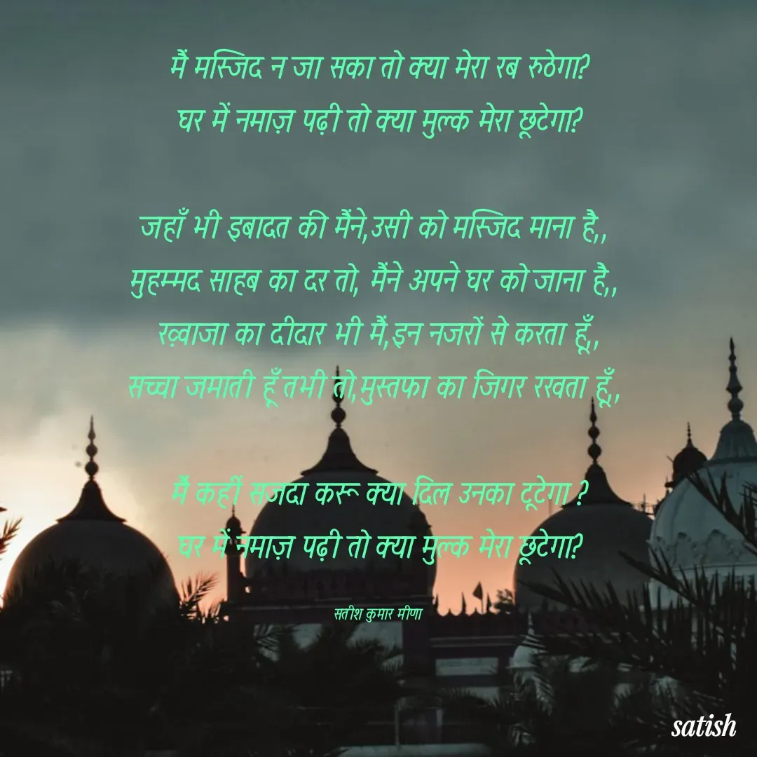 Quote by satish Kumar Meena - मैं मस्जिद न जा सका तो क्या मेरा रब रुठेगा?
घर में नमाज़ पढ़ी तो क्या मुल्क मेरा छूटेगा?

जहाँ भी इबादत की मैंने,उसी को मस्जिद माना है,, 
मुहम्मद साहब का दर तो, मैंने अपने घर को जाना है,, 
ख़्वाजा का दीदार भी मैं,इन नजरों से करता हूँ,,
सच्चा जमाती हूँ तभी तो,मुस्तफा का जिगर रखता हूँ,, 

मैं कहीं सजदा करू क्या दिल उनका टूटेगा ?
घर में नमाज़ पढ़ी तो क्या मुल्क मेरा छूटेगा?

सतीश कुमार मीणा  - Made using Quotes Creator App, Post Maker App
