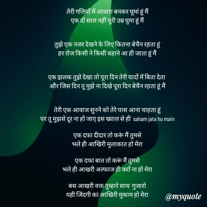 Quote by mysterious girl - तेरी गलियों में आवारा बनकर घूमां हूं मैं
एक दो साल नहीं पूरी उम्र घुमा हूं मैं


तुझे एक नजर देखने के लिए कितना बेचैन रहता हूं
हर रोज किसी ने किसी बहाने आ ही जाता हूं मैं


एक झलक तुझे देखा तो पूरा दिन तेरी यादों में बिता देता 
और जिस दिन तू मुझे ना दिखे पूरा दिन बेचैन रहता हूं मैं


तेरी एक आवाज सुनने को तेरे पास आना चाहता हूं
पर तू मुझसे दूर ना हो जाए इस ख्याल से ही  saham jata hu main

एक दफा दीदार तो करूं मैं तुमसे
भले ही आखिरी मुलाकात हो मेरा

एक दफा बात तो करूं मैं तुमसे
भले ही आखरी अल्फाज ही क्यों ना हो मेरा

बस आखरी वक्त तुम्हारे साथ  गुजारो
यही जिंदगी का आखिरी मुकाम हो मेरा

 - Made using Quotes Creator App, Post Maker App