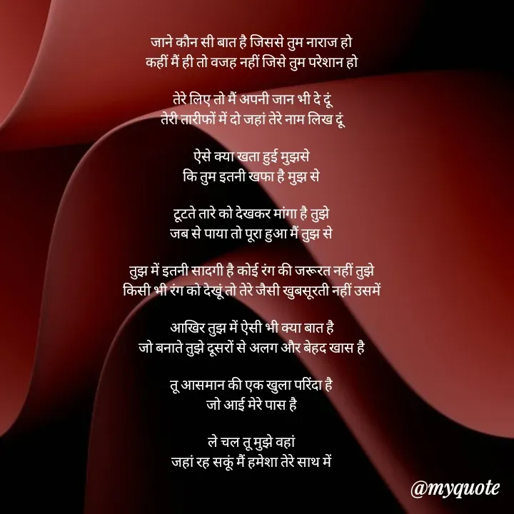 Quote by mysterious girl - जाने कौन सी बात है जिससे तुम नाराज हो
कहीं मैं ही तो वजह नहीं जिसे तुम परेशान हो

तेरे लिए तो मैं अपनी जान भी दे दूं
तेरी तारीफों में दो जहां तेरे नाम लिख दूं

ऐसे क्या खता हुई मुझसे
कि तुम इतनी खफा है मुझ से

टूटते तारे को देखकर मांगा है तुझे
जब से पाया तो पूरा हुआ मैं तुझ से

तुझ में इतनी सादगी है कोई रंग की जरूरत नहीं तुझे
किसी भी रंग को देखूं तो तेरे जैसी खुबसूरती नहीं उसमें

आखिर तुझ में ऐसी भी क्या बात है
जो बनाते तुझे दूसरों से अलग और बेहद खास है

तू आसमान की एक खुला परिंदा है
जो आई मेरे पास है

ले चल तू मुझे वहां
जहां रह सकूं मैं हमेशा तेरे साथ में - Made using Quotes Creator App, Post Maker App