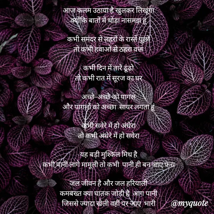 Quote by mysterious girl - आज कलम उठाया है खुलकर लिखूंगा
क्योंकि बातों में थोड़ा नासमझ हूं

कभी समंदर से लहरों के रास्ते पूछो
तो कभी हवाओं से ठहरा वक्त

कभी दिन में तारे ढूंढो
तो कभी रात में सूरज का घर

अच्छे-अच्छे को पागल
और पागलों को अच्छा  सायर लगता हूं

कभी सवेरे में हो अंधेरा
तो कभी अंधेरे में हो सवेरा

यह बड़ी मुश्किल मिथ है
कभी पानी लागे मामूली तो कभी  पानी ही बन जाए फेरा

जल जीवन है और जल हरियाली
कमबख्त क्या घातक जोड़ी है  आग पानी
जिससे ज्यादा खेली वहीं पर जाए  भारी - Made using Quotes Creator App, Post Maker App