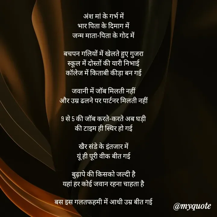 Quote by mysterious girl - अंश मां के गर्भ में
भार पिता के दिमाग में
जन्म माता-पिता के गोद में

बचपन गलियों में खेलते हुए गुजरा
स्कूल में दोस्तों की यारी निभाई
कॉलेज में किताबी कीड़ा बन गई

जवानी में जॉब मिलती नहीं
और उम्र ढलने पर पार्टनर मिलती नहीं

9 से 5 की जॉब करते-करते अब घड़ी
की टाइम ही स्थिर हो गई

खैर संडे के इंतजार में
यूं ही पूरी वीक बीत गई

बुढ़ापे की किसको जल्दी है
यहां हर कोई जवान रहना चाहता है

बस इस गलतफहमी में आधी उम्र बीत गई - Made using Quotes Creator App, Post Maker App
