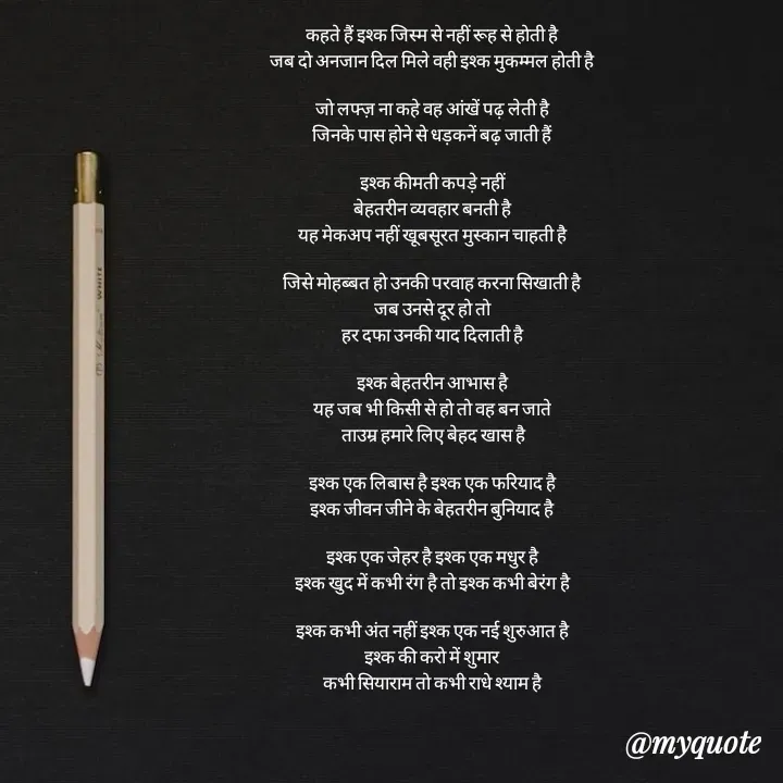 Quote by mysterious girl - कहते हैं इश्क जिस्म से नहीं रूह से होती है
जब दो अनजान दिल मिले वही इश्क मुकम्मल होती है

जो लफ्ज़ ना कहे वह आंखें पढ़ लेती है
जिनके पास होने से धड़कनें बढ़ जाती हैं

इश्क कीमती कपड़े नहीं
बेहतरीन व्यवहार बनती है
यह मेकअप नहीं खूबसूरत मुस्कान चाहती है

जिसे मोहब्बत हो उनकी परवाह करना सिखाती है
जब उनसे दूर हो तो
हर दफा उनकी याद दिलाती है

इश्क बेहतरीन आभास है
यह जब भी किसी से हो तो वह बन जाते
 ताउम्र हमारे लिए बेहद खास है

इश्क एक लिबास है इश्क एक फरियाद है
इश्क जीवन जीने के बेहतरीन बुनियाद है

इश्क एक जेहर है इश्क एक मधुर है
इश्क खुद में कभी रंग है तो इश्क कभी बेरंग है

इश्क कभी अंत नहीं इश्क एक नई शुरुआत है
इश्क की करो में शुमार
कभी सियाराम तो कभी राधे श्याम है - Made using Quotes Creator App, Post Maker App