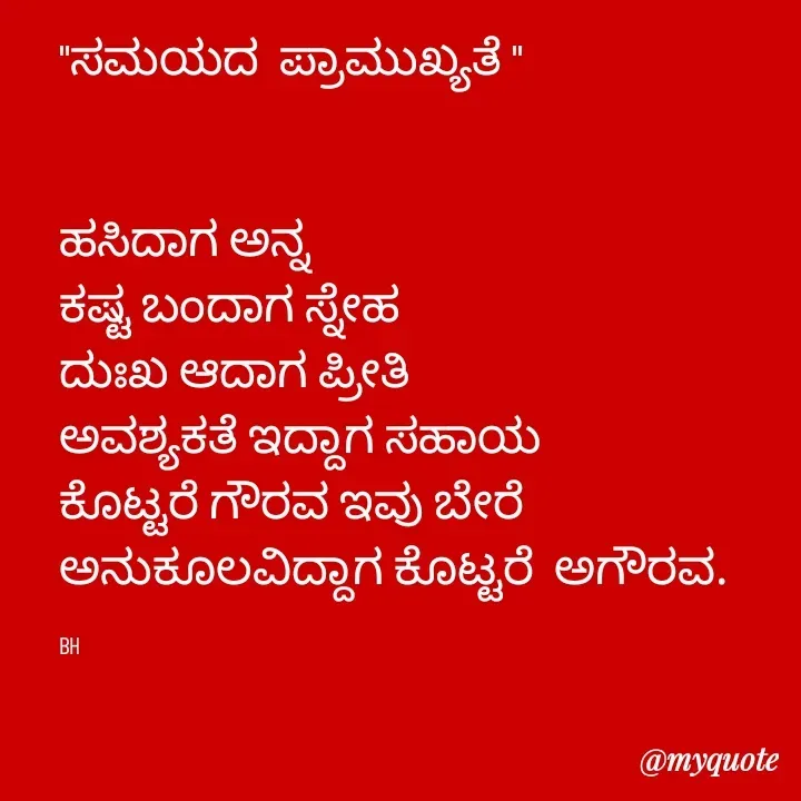 Quote by B H Dhoni Shanthu - 

"ಸಮಯದ  ಪ್ರಾಮುಖ್ಯತೆ "


ಹಸಿದಾಗ ಅನ್ನ 
ಕಷ್ಟ ಬಂದಾಗ ಸ್ನೇಹ 
ದುಃಖ ಆದಾಗ ಪ್ರೀತಿ 
ಅವಶ್ಯಕತೆ ಇದ್ದಾಗ ಸಹಾಯ 
ಕೊಟ್ಟರೆ ಗೌರವ ಇವು ಬೇರೆ ಅನುಕೂಲವಿದ್ದಾಗ ಕೊಟ್ಟರೆ  ಅಗೌರವ. 

BH - Made using Quotes Creator App, Post Maker App