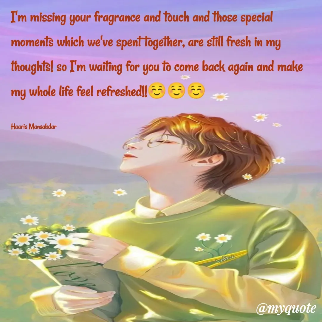 Quote by Haaris Mansabdar - I'm missing your fragrance and touch and those special moments which we've spent together, are still fresh in my thoughts! so I'm waiting for you to come back again and make my whole life feel refreshed!!☺️☺️☺️

Haaris Mansabdar - Made using Quotes Creator App, Post Maker App