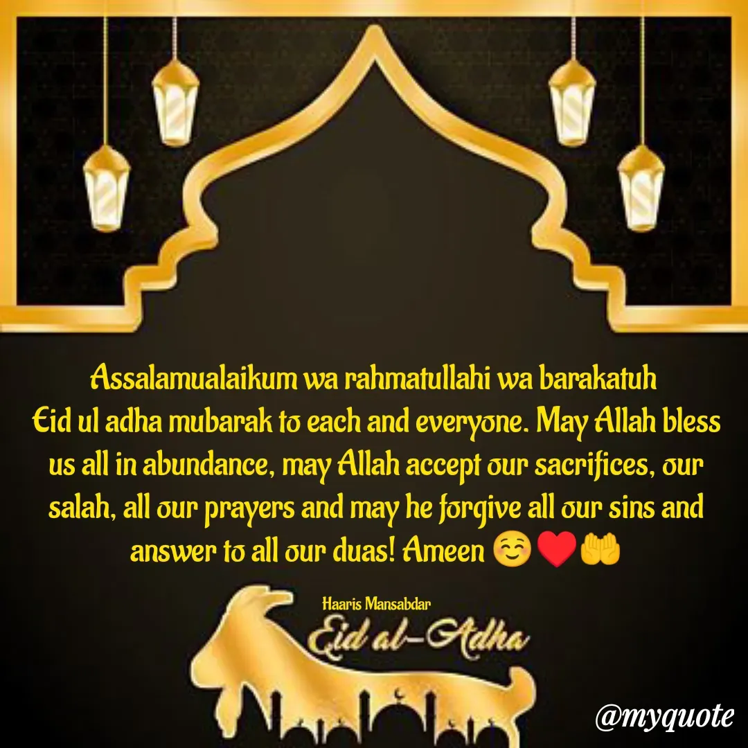Quote by Haaris Mansabdar - Assalamualaikum wa rahmatullahi wa barakatuh 
Eid ul adha mubarak to each and everyone. May Allah bless us all in abundance, may Allah accept our sacrifices, our salah, all our prayers and may he forgive all our sins and answer to all our duas! Ameen ☺️♥️🤲

Haaris Mansabdar - Made using Quotes Creator App, Post Maker App