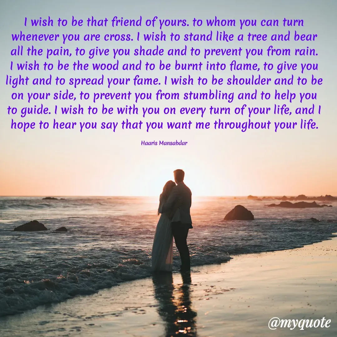 Quote by Haaris Mansabdar - I wish to be that friend of yours. to whom you can turn whenever you are cross. I wish to stand like a tree and bear all the pain, to give you shade and to prevent you from rain. I wish to be the wood and to be burnt into flame, to give you light and to spread your fame. I wish to be shoulder and to be on your side, to prevent you from stumbling and to help you to guide. I wish to be with you on every turn of your life, and I hope to hear you say that you want me throughout your life.

Haaris Mansabdar - Made using Quotes Creator App, Post Maker App