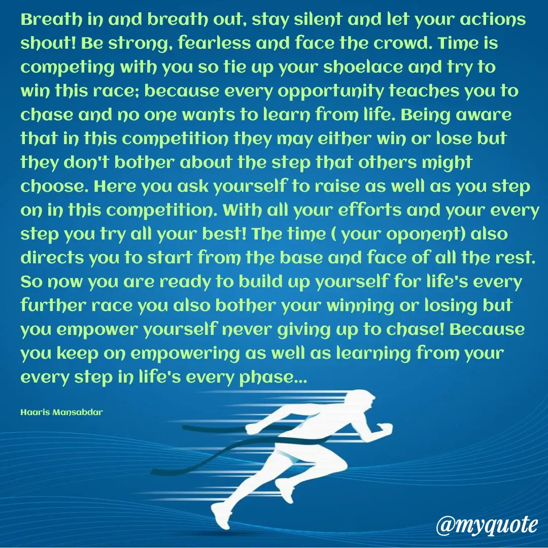 Quote by Haaris Mansabdar - Breath in and breath out, stay silent and let your actions shout! Be strong, fearless and face the crowd. Time is competing with you so tie up your shoelace and try to win this race; because every opportunity teaches you to chase and no one wants to learn from life. Being aware that in this competition they may either win or lose but they don't bother about the step that others might choose. Here you ask yourself to raise as well as you step on in this competition. With all your efforts and your every step you try all your best! The time ( your oponent) also directs you to start from the base and face of all the rest. So now you are ready to build up yourself for life's every further race you also bother your winning or losing but you empower yourself never giving up to chase! Because you keep on empowering as well as learning from your every step in life's every phase...

Haaris Mansabdar - Made using Quotes Creator App, Post Maker App