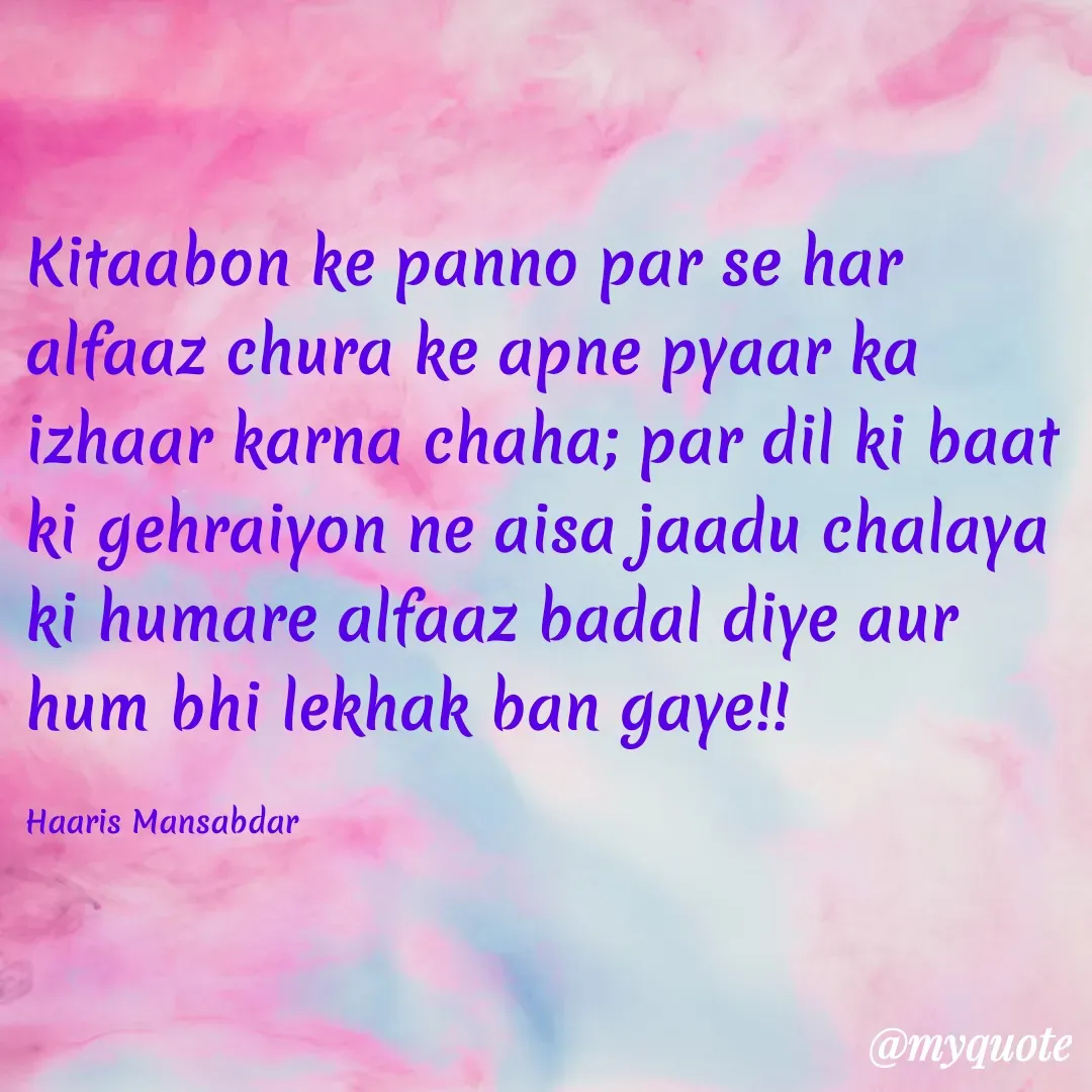 Quote by Haaris Mansabdar - Kitaabon ke panno par se har alfaaz chura ke apne pyaar ka izhaar karna chaha; par dil ki baat ki gehraiyon ne aisa jaadu chalaya ki humare alfaaz badal diye aur hum bhi lekhak ban gaye!!

Haaris Mansabdar  - Made using Quotes Creator App, Post Maker App
