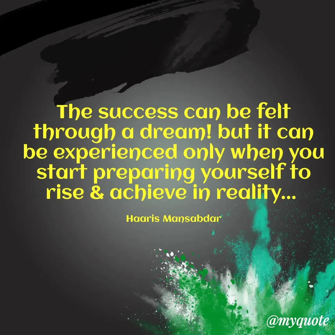 Quote by Haaris Mansabdar - The success can be felt through a dream! but it can be experienced only when you start preparing yourself to rise & achieve in reality... 

Haaris Mansabdar - Made using Quotes Creator App, Post Maker App