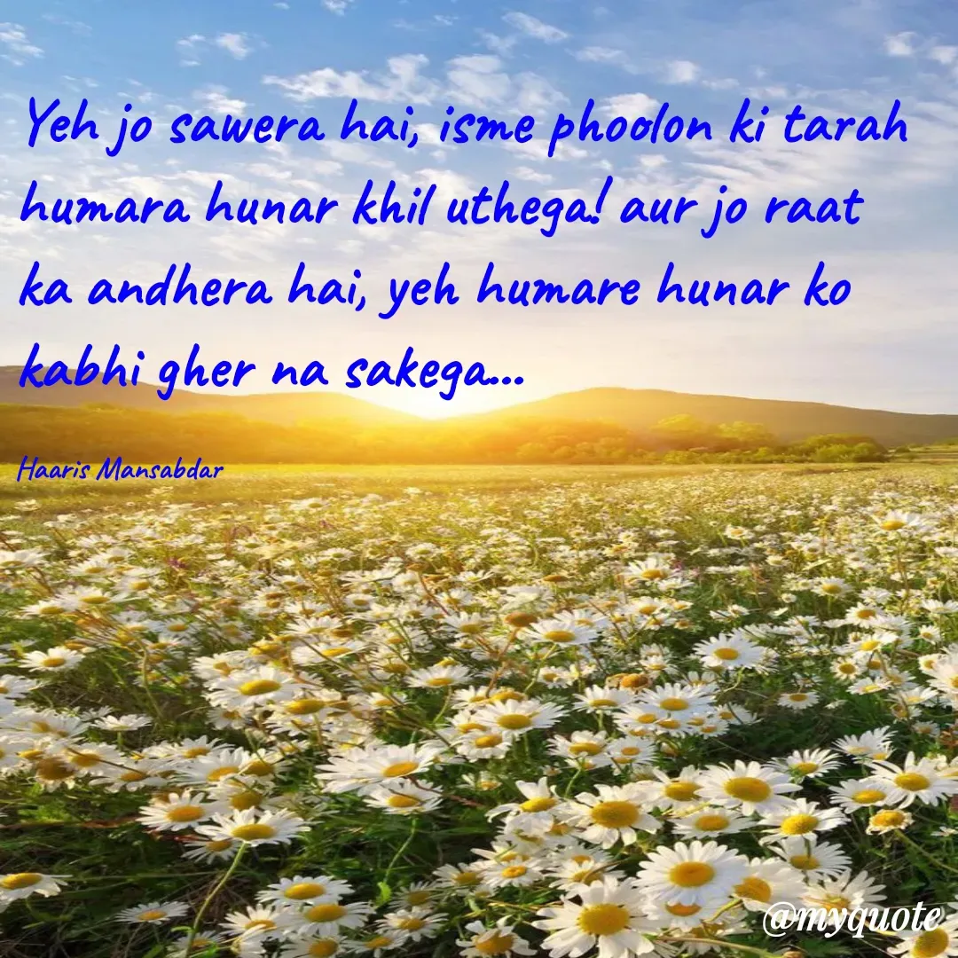 Quote by Haaris Mansabdar - Yeh jo sawera hai, isme phoolon ki tarah humara hunar khil uthega! aur jo raat ka andhera hai, yeh humare hunar ko kabhi gher na sakega...

Haaris Mansabdar - Made using Quotes Creator App, Post Maker App