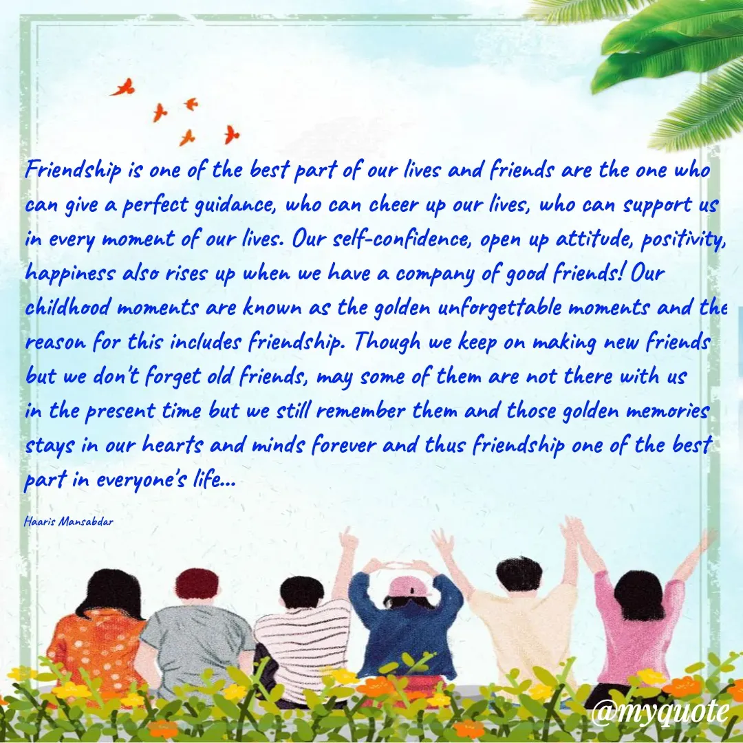 Quote by Haaris Mansabdar - Friendship is one of the best part of our lives and friends are the one who can give a perfect guidance, who can cheer up our lives, who can support us in every moment of our lives. Our self-confidence, open up attitude, positivity, happiness also rises up when we have a company of good friends! Our childhood moments are known as the golden unforgettable moments and the reason for this includes friendship. Though we keep on making new friends but we don't forget old friends, may some of them are not there with us in the present time but we still remember them and those golden memories stays in our hearts and minds forever and thus friendship one of the best part in everyone's life...

Haaris Mansabdar - Made using Quotes Creator App, Post Maker App