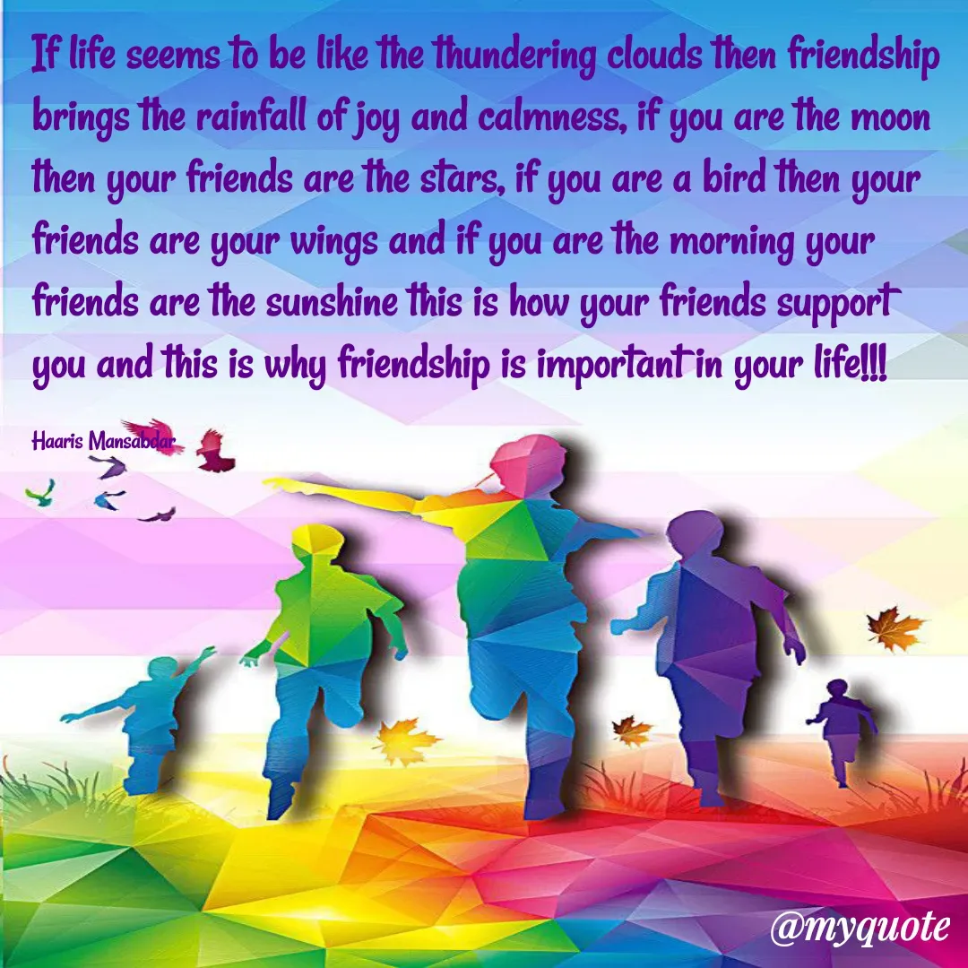 Quote by Haaris Mansabdar - If life seems to be like the thundering clouds then friendship brings the rainfall of joy and calmness, if you are the moon then your friends are the stars, if you are a bird then your friends are your wings and if you are the morning your friends are the sunshine this is how your friends support you and this is why friendship is important in your life!!!

Haaris Mansabdar - Made using Quotes Creator App, Post Maker App