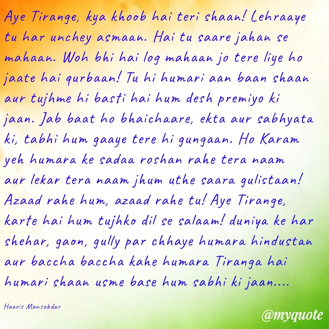 Quote by Haaris Mansabdar - Aye Tirange, kya khoob hai teri shaan! Lehraaye tu har unchey asmaan. Hai tu saare jahan se mahaan. Woh bhi hai log mahaan jo tere liye ho jaate hai qurbaan! Tu hi humari aan baan shaan aur tujhme hi basti hai hum desh premiyo ki jaan. Jab baat ho bhaichaare, ekta aur sabhyata ki, tabhi hum gaaye tere hi gungaan. Ho Karam yeh humara ke sadaa roshan rahe tera naam aur lekar tera naam jhum uthe saara gulistaan! Azaad rahe hum, azaad rahe tu! Aye Tirange, karte hai hum tujhko dil se salaam! duniya ke har shehar, gaon, gully par chhaye humara hindustan aur baccha baccha kahe humara Tiranga hai humari shaan usme base hum sabhi ki jaan....  

Haaris Mansabdar - Made using Quotes Creator App, Post Maker App