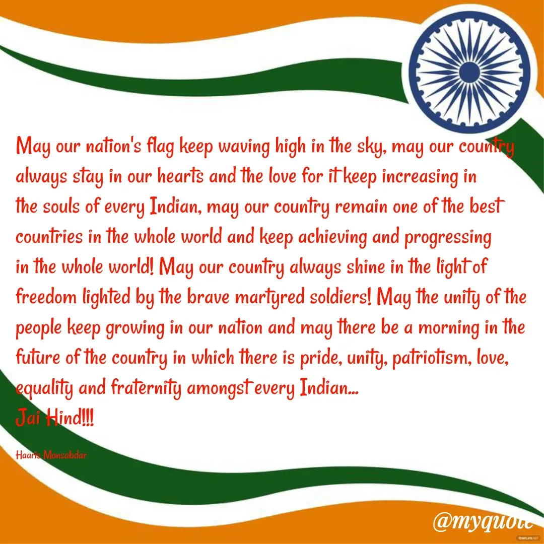 Quote by Haaris Mansabdar - May our nation's flag keep waving high in the sky, may our country always stay in our hearts and the love for it keep increasing in the souls of every Indian, may our country remain one of the best countries in the whole world and keep achieving and progressing in the whole world! May our country always shine in the light of freedom lighted by the brave martyred soldiers! May the unity of the people keep growing in our nation and may there be a morning in the future of the country in which there is pride, unity, patriotism, love, equality and fraternity amongst every Indian... 
Jai Hind!!!

Haaris Mansabdar - Made using Quotes Creator App, Post Maker App