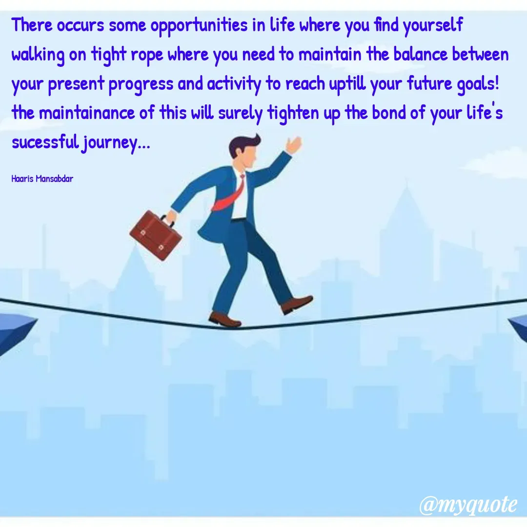 Quote by Haaris Mansabdar - There occurs some opportunities in life where you find yourself walking on tight rope where you need to maintain the balance between your present progress and activity to reach uptill your future goals! the maintainance of this will surely tighten up the bond of your life's sucessful journey... 

Haaris Mansabdar - Made using Quotes Creator App, Post Maker App