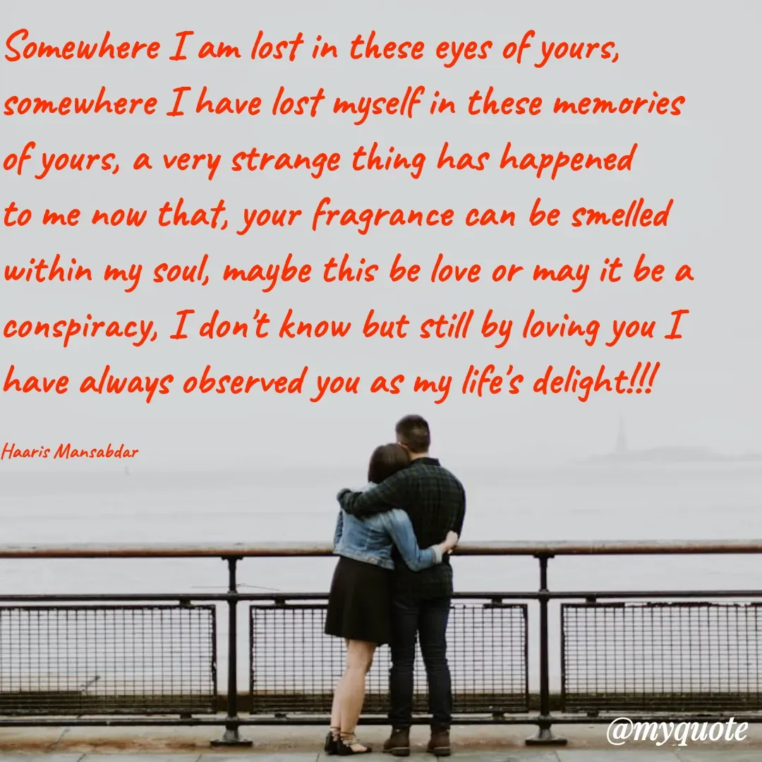 Quote by Haaris Mansabdar - Somewhere I am lost in these eyes of yours, somewhere I have lost myself in these memories of yours, a very strange thing has happened to me now that, your fragrance can be smelled within my soul, maybe this be love or may it be a conspiracy, I don't know but still by loving you I have always observed you as my life's delight!!!

Haaris Mansabdar - Made using Quotes Creator App, Post Maker App
