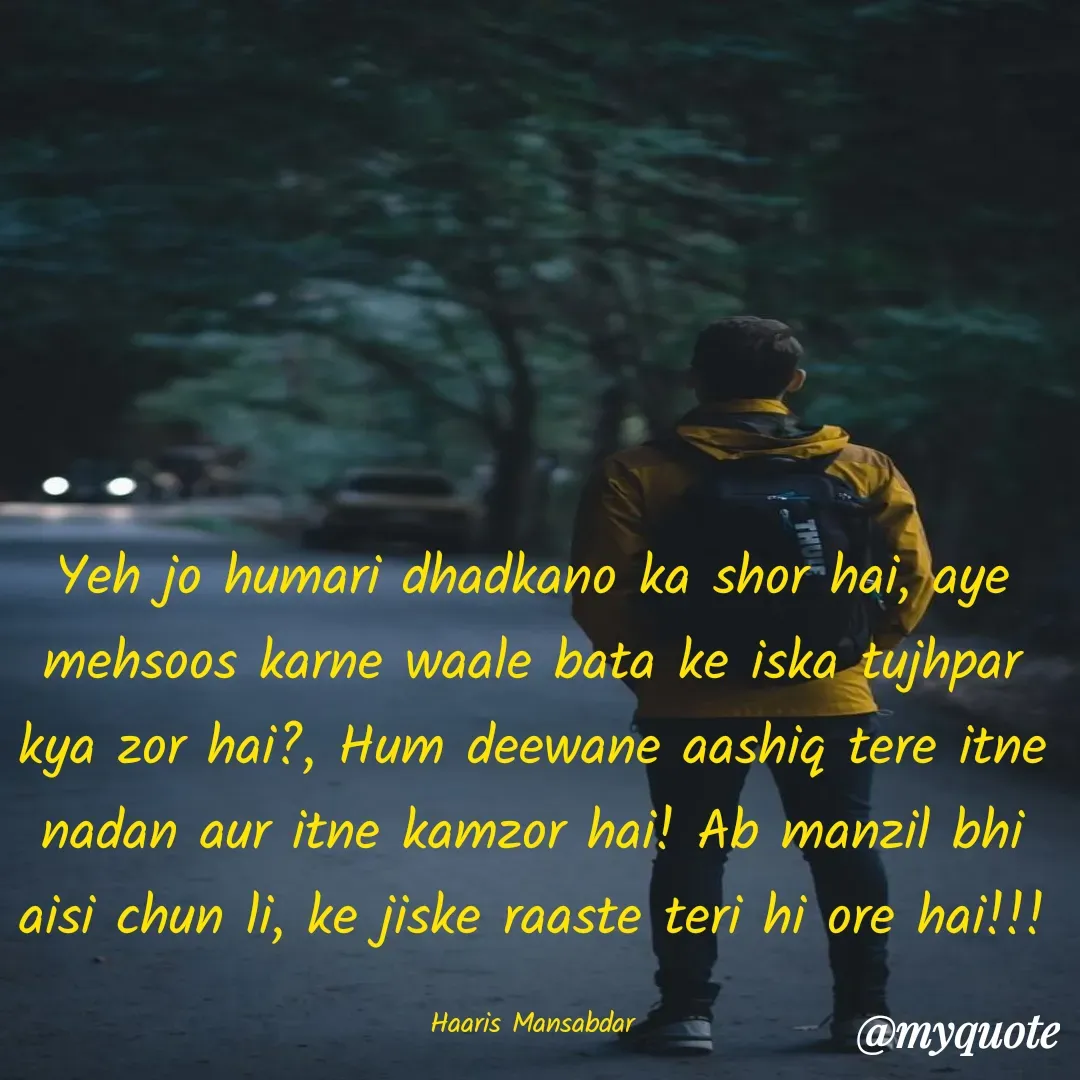 Quote by Haaris Mansabdar - Yeh jo humari dhadkano ka shor hai, aye mehsoos karne waale bata ke iska tujhpar kya zor hai?, Hum deewane aashiq tere itne nadan aur itne kamzor hai! Ab manzil bhi aisi chun li, ke jiske raaste teri hi ore hai!!!

Haaris Mansabdar - Made using Quotes Creator App, Post Maker App