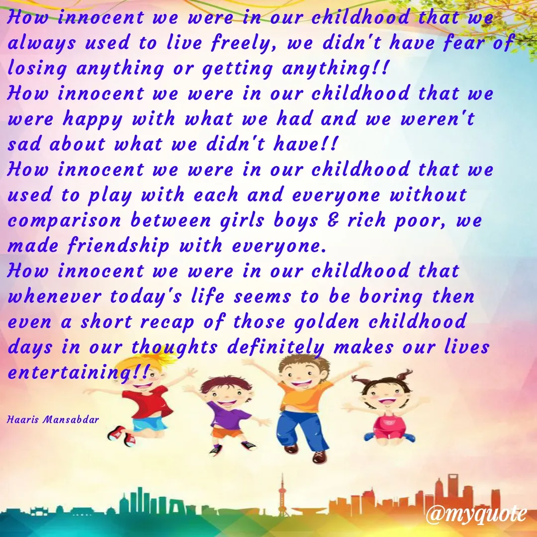 Quote by Haaris Mansabdar - How innocent we were in our childhood that we always used to live freely, we didn't have fear of losing anything or getting anything!! 
How innocent we were in our childhood that we were happy with what we had and we weren't sad about what we didn't have!!
How innocent we were in our childhood that we used to play with each and everyone without comparison between girls boys & rich poor, we made friendship with everyone.
How innocent we were in our childhood that whenever today's life seems to be boring then even a short recap of those golden childhood days in our thoughts definitely makes our lives entertaining!!


Haaris Mansabdar  - Made using Quotes Creator App, Post Maker App