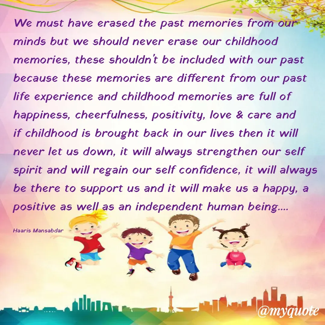 Quote by Haaris Mansabdar - We must have erased the past memories from our minds but we should never erase our childhood memories, these shouldn't be included with our past because these memories are different from our past life experience and childhood memories are full of happiness, cheerfulness, positivity, love & care and if childhood is brought back in our lives then it will never let us down, it will always strengthen our self spirit and will regain our self confidence, it will always be there to support us and it will make us a happy, a positive as well as an independent human being....

Haaris Mansabdar - Made using Quotes Creator App, Post Maker App
