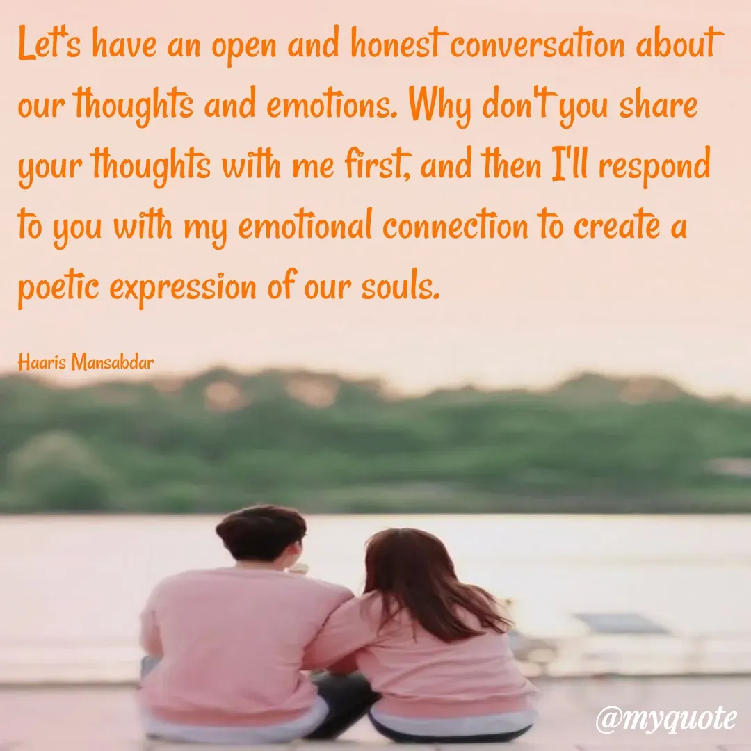 Quote by Haaris Mansabdar - Let's have an open and honest conversation about our thoughts and emotions. Why don't you share your thoughts with me first, and then I'll respond to you with my emotional connection to create a poetic expression of our souls.

Haaris Mansabdar - Made using Quotes Creator App, Post Maker App