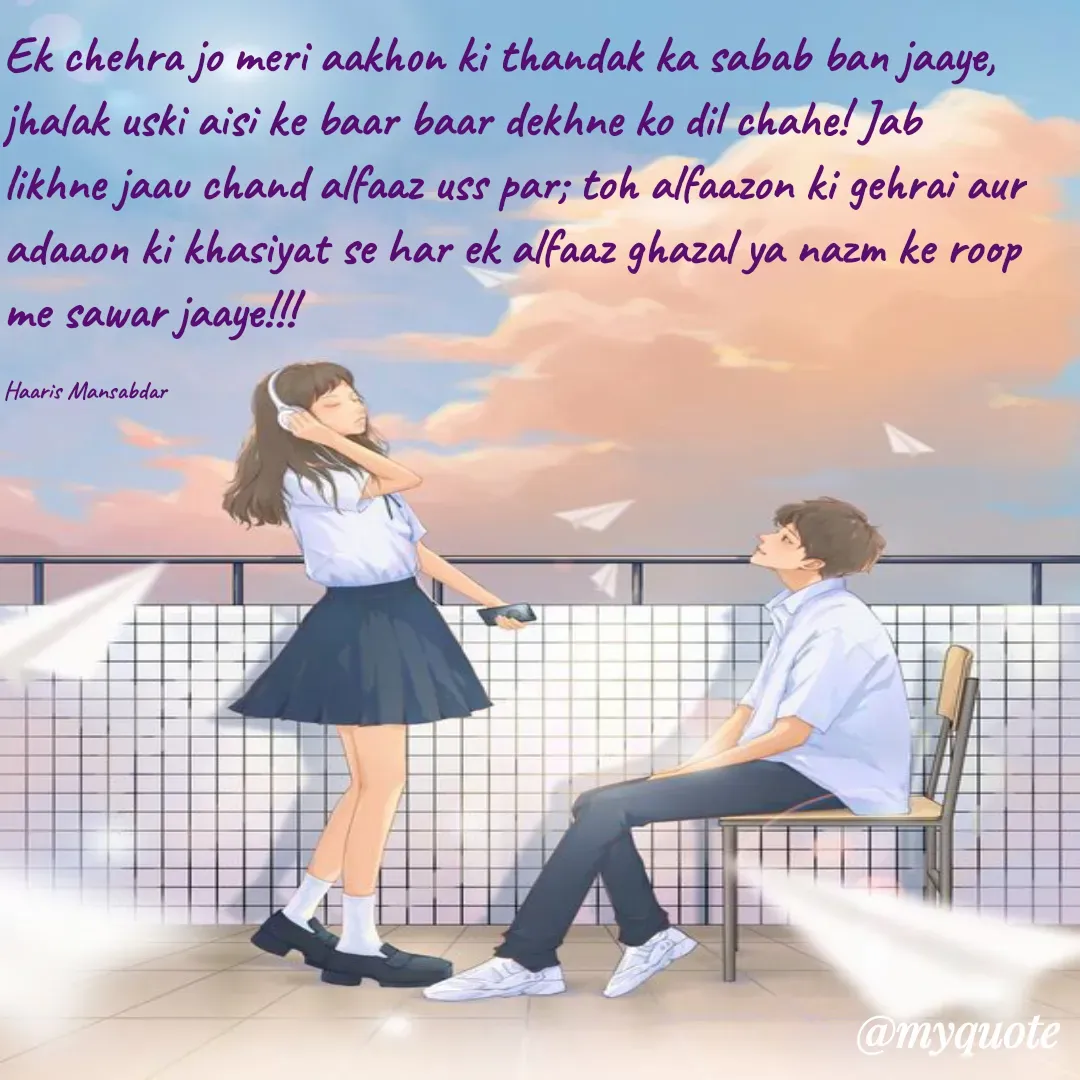 Quote by Haaris Mansabdar - Ek chehra jo meri aakhon ki thandak ka sabab ban jaaye, jhalak uski aisi ke baar baar dekhne ko dil chahe! Jab likhne jaau chand alfaaz uss par; toh alfaazon ki gehrai aur adaaon ki khasiyat se har ek alfaaz ghazal ya nazm ke roop me sawar jaaye!!!

Haaris Mansabdar - Made using Quotes Creator App, Post Maker App