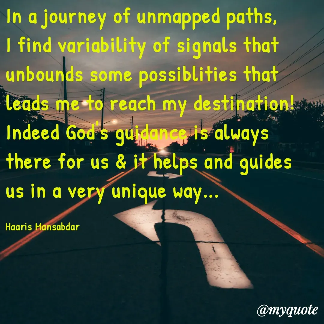 Quote by Haaris Mansabdar - In a journey of unmapped paths, I find variability of signals that unbounds some possiblities that leads me to reach my destination! Indeed God's guidance is always there for us & it helps and guides us in a very unique way...

Haaris Mansabdar - Made using Quotes Creator App, Post Maker App