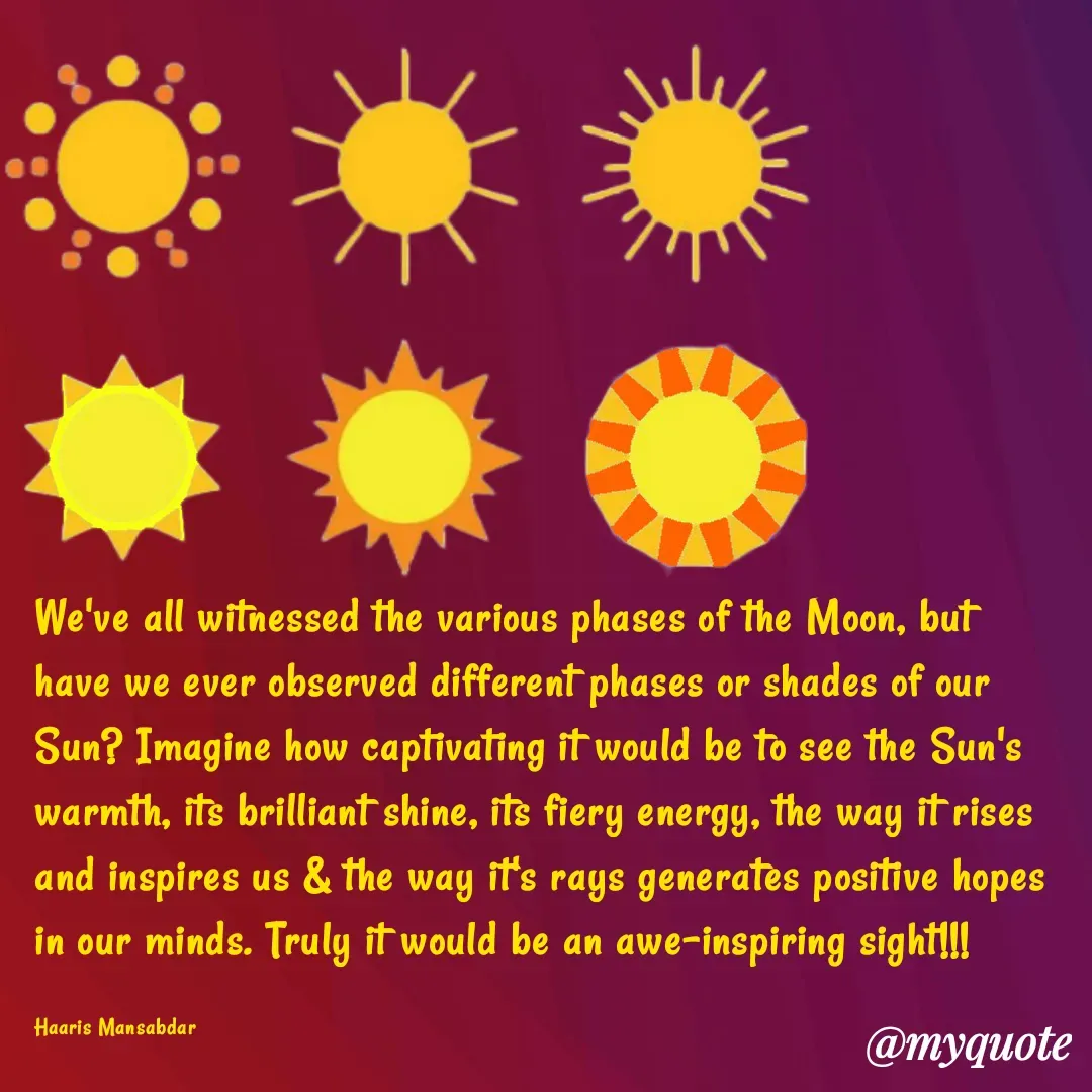 Quote by Haaris Mansabdar - We've all witnessed the various phases of the Moon, but have we ever observed different phases or shades of our Sun? Imagine how captivating it would be to see the Sun's warmth, its brilliant shine, its fiery energy, the way it rises and inspires us & the way it's rays generates positive hopes in our minds. Truly it would be an awe-inspiring sight!!!

Haaris Mansabdar - Made using Quotes Creator App, Post Maker App