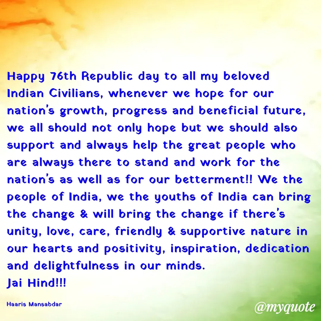 Quote by Haaris Mansabdar - Happy 76th Republic day to all my beloved Indian Civilians, whenever we hope for our nation's growth, progress and beneficial future, we all should not only hope but we should also support and always help the great people who are always there to stand and work for the nation's as well as for our betterment!! We the people of India, we the youths of India can bring the change & will bring the change if there's unity, love, care, friendly & supportive nature in our hearts and positivity, inspiration, dedication and delightfulness in our minds. 
Jai Hind!!!

Haaris Mansabdar  - Made using Quotes Creator App, Post Maker App