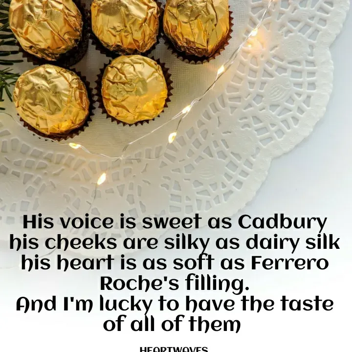 Quote by HEARTWAVES - His voice is sweet as Cadbury
his cheeks are silky as dairy silk
his heart is as soft as Ferrero Roche's filling.
And I'm lucky to have the taste of all of them 

HEARTWAVES  - Made using Quotes Creator App, Post Maker App