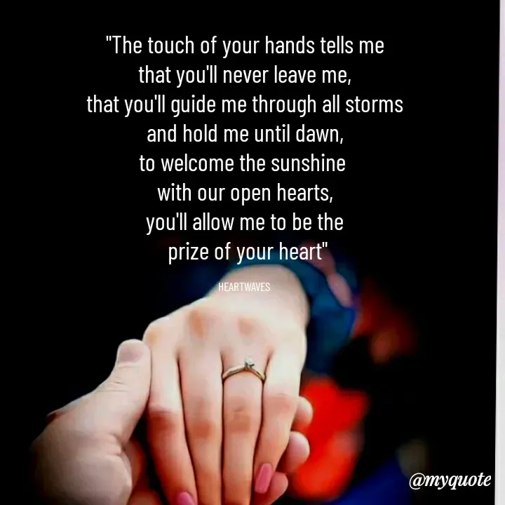 Quote by HEARTWAVES - "The touch of your hands tells me
that you'll never leave me,
that you'll guide me through all storms
and hold me until dawn,
to welcome the sunshine 
with our open hearts,
you'll allow me to be the
 prize of your heart"

HEARTWAVES  - Made using Quotes Creator App, Post Maker App