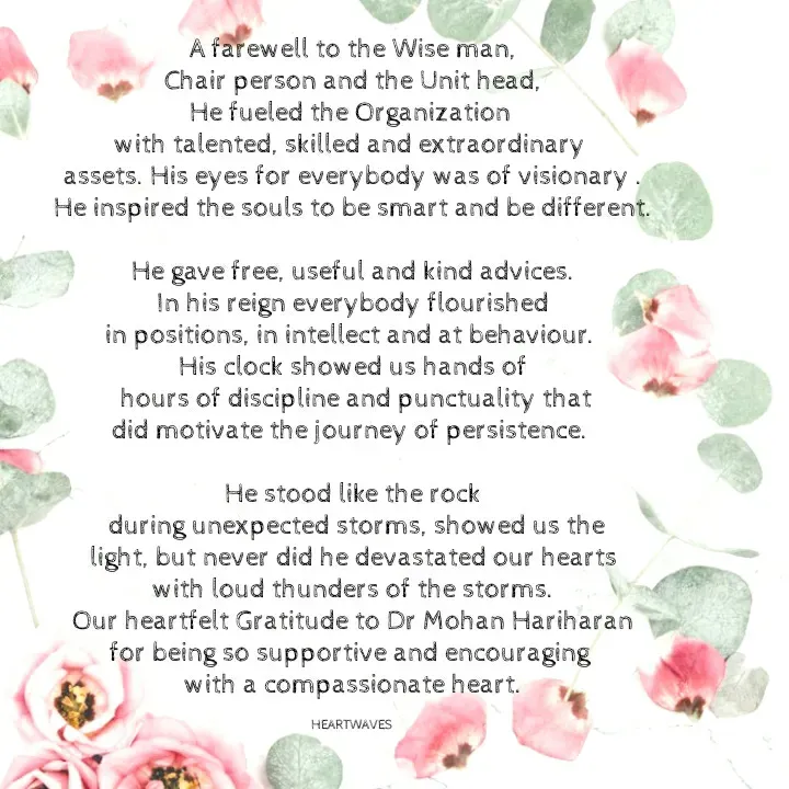 Quote by HEARTWAVES - A farewell to the Wise man,
Chair person and the Unit head,
He fueled the Organization 
with talented, skilled and extraordinary 
assets. His eyes for everybody was of visionary .
He inspired the souls to be smart and be different.

He gave free, useful and kind advices.
In his reign everybody flourished
in positions, in intellect and at behaviour. 
His clock showed us hands of
 hours of discipline and punctuality that
did motivate the journey of persistence. 

He stood like the rock
 during unexpected storms, showed us the
light, but never did he devastated our hearts
with loud thunders of the storms.
Our heartfelt Gratitude to Dr Mohan Hariharan
for being so supportive and encouraging 
with a compassionate heart.

HEARTWAVES  - Made using Quotes Creator App, Post Maker App
