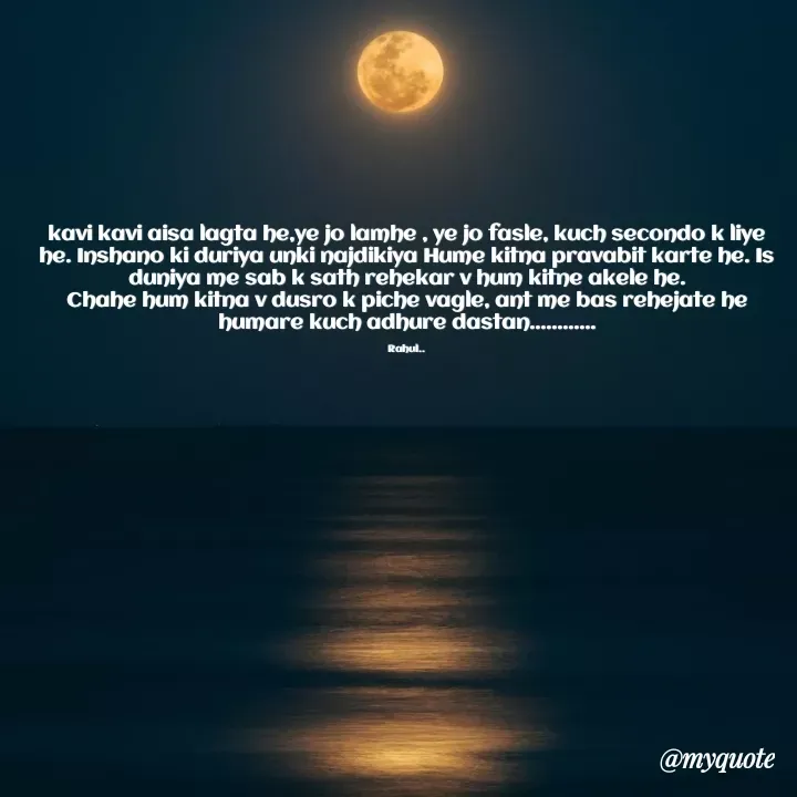 Quote by Sumit - kavi kavi aisa lagta he,ye jo lamhe , ye jo fasle, kuch secondo k liye he. Inshano ki duriya unki najdikiya Hume kitna pravabit karte he. Is duniya me sab k sath rehekar v hum kitne akele he.
Chahe hum kitna v dusro k piche vagle, ant me bas rehejate he humare kuch adhure dastan............

Rahul.. - Made using Quotes Creator App, Post Maker App