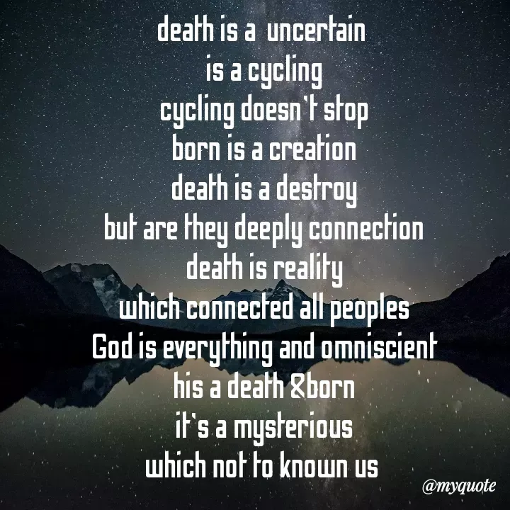 Quote by Sumit Bari - death is a  uncertain 
is a cycling
cycling doesn't stop
born is a creation
death is a destroy
but are they deeply connection
death is reality
which connected all peoples
God is everything and omniscient
his a death &born
it's a mysterious
which not to known us 

sumit - Made using Quotes Creator App, Post Maker App