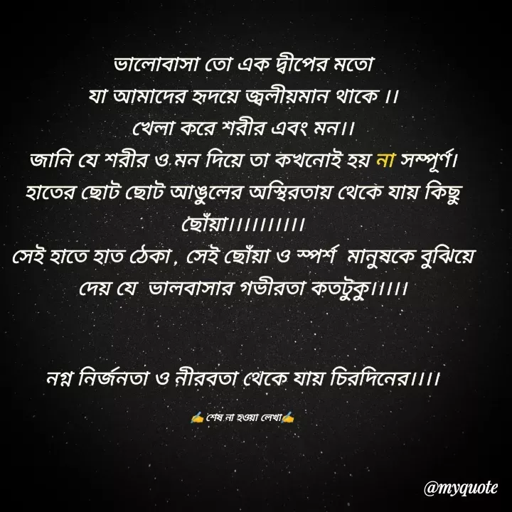 Quote by Sumit - ভালোবাসা তো এক দ্বীপের মতো
যা আমাদের হৃদয়ে জ্বলীয়মান থাকে ।।
খেলা করে শরীর এবং মন।।
জানি যে শরীর ও মন দিয়ে তা কখনোই হয় না সম্পূর্ণ।
হাতের ছোট ছোট আঙুলের অস্থিরতায় থেকে যায় কিছু ছোঁয়া।।।।।।।।।।
সেই হাতে হাত ঠেকা , সেই ছোঁয়া ও স্পর্শ  মানুষকে বুঝিয়ে দেয় যে  ভালবাসার গভীরতা কতটুকু।।।।।


নগ্ন নির্জনতা ও নীরবতা থেকে যায় চিরদিনের।।।।

✍️ শেষ না হওয়া লেখা✍️ - Made using Quotes Creator App, Post Maker App