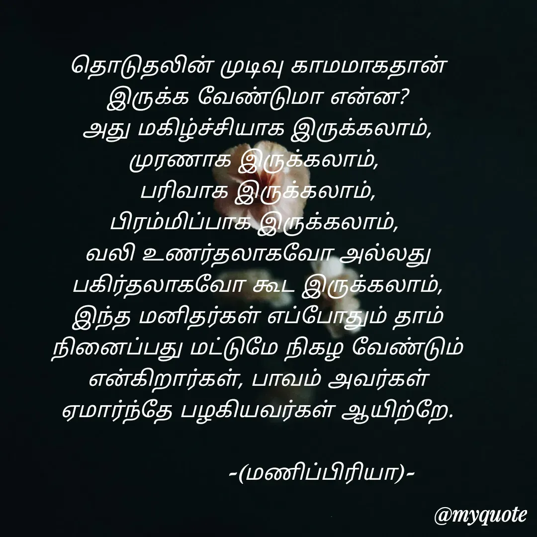 Quote by MP - தொடுதலின் முடிவு காமமாகதான் இருக்க வேண்டுமா என்ன?
அது மகிழ்ச்சியாக இருக்கலாம், முரணாக இருக்கலாம், 
பரிவாக இருக்கலாம்,
பிரம்மிப்பாக இருக்கலாம், 
வலி உணர்தலாகவோ அல்லது பகிர்தலாகவோ கூட இருக்கலாம்,
இந்த மனிதர்கள் எப்போதும் தாம் நினைப்பது மட்டுமே நிகழ வேண்டும் என்கிறார்கள், பாவம் அவர்கள் ஏமார்ந்தே பழகியவர்கள் ஆயிற்றே.
                        
                  -(மணிப்பிரியா)- - Made using Quotes Creator App, Post Maker App