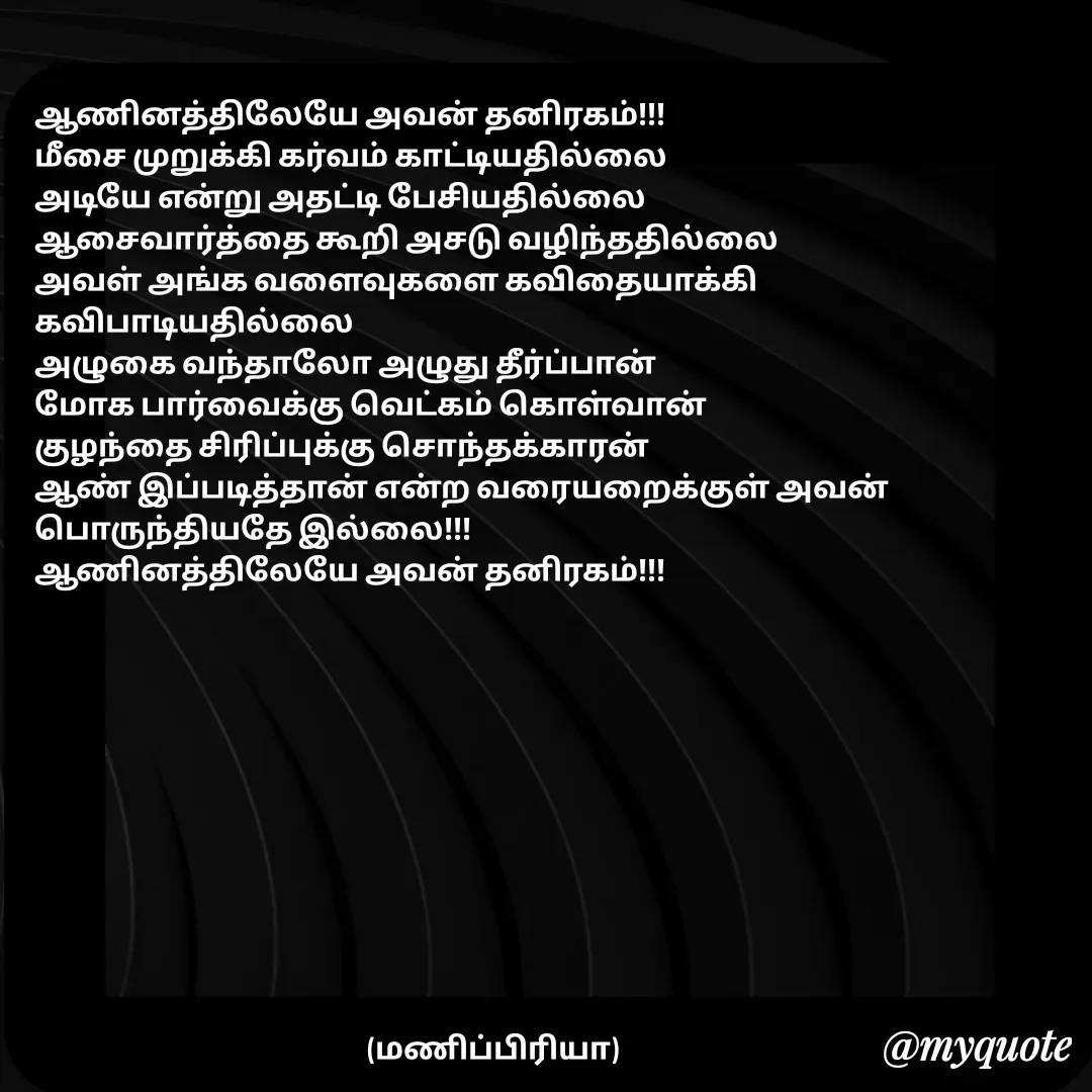 Quote by MP - ஆணினத்திலேயே அவன் தனிரகம்!!!
மீசை முறுக்கி கர்வம் காட்டியதில்லை
அடியே என்று அதட்டி பேசியதில்லை
ஆசைவார்த்தை கூறி அசடு வழிந்ததில்லை
அவள் அங்க வளைவுகளை கவிதையாக்கி கவிபாடியதில்லை
அழுகை வந்தாலோ அழுது தீர்ப்பான்
மோக பார்வைக்கு வெட்கம் கொள்வான்
குழந்தை சிரிப்புக்கு சொந்தக்காரன்
ஆண் இப்படித்தான் என்ற வரையறைக்குள் அவன் பொருந்தியதே இல்லை!!!
ஆணினத்திலேயே அவன் தனிரகம்!!!





                                                   






                                                       (மணிப்பிரியா) - Made using Quotes Creator App, Post Maker App
