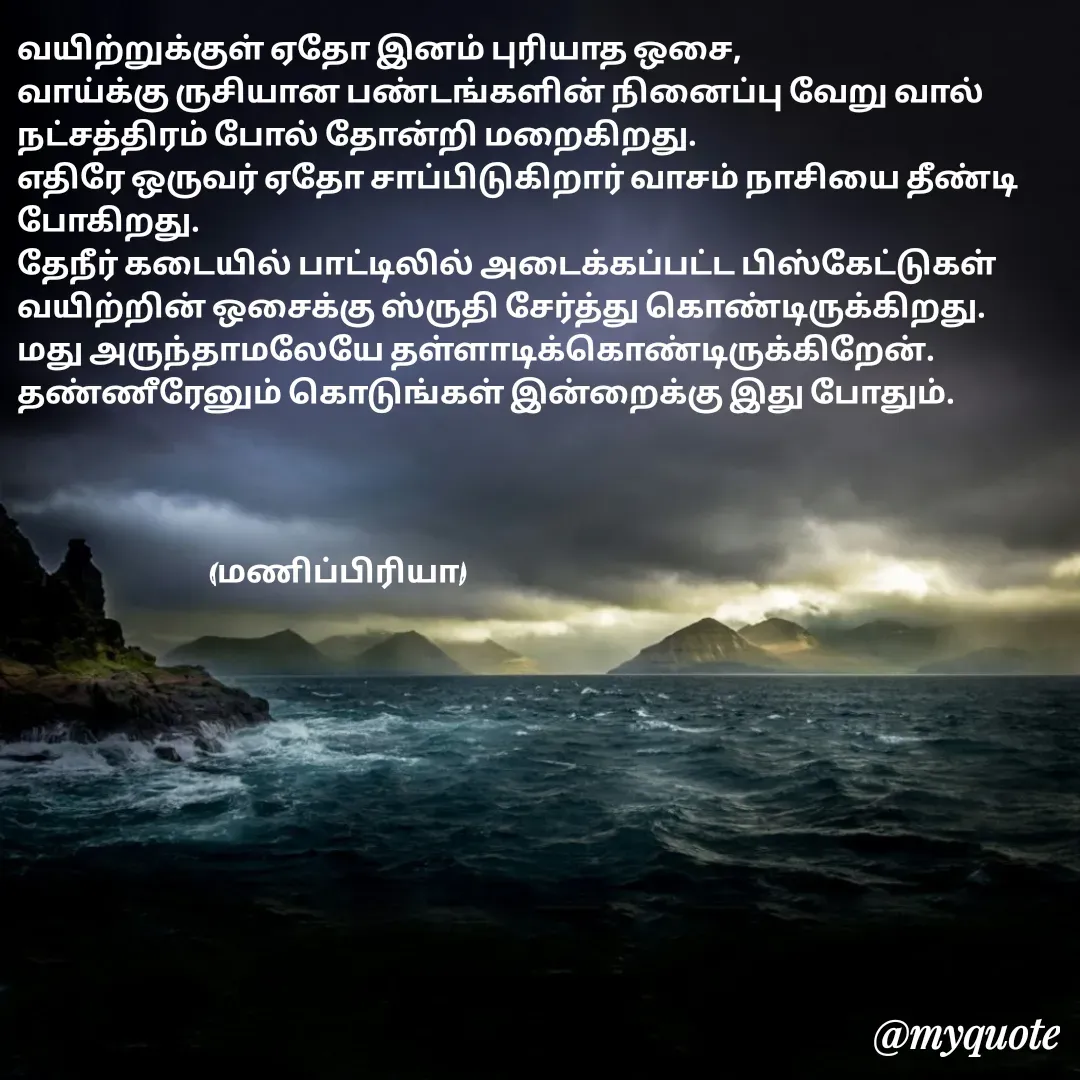 Quote by MP - வயிற்றுக்குள் ஏதோ இனம் புரியாத ஒசை,
வாய்க்கு ருசியான பண்டங்களின் நினைப்பு வேறு வால் நட்சத்திரம் போல் தோன்றி மறைகிறது.
எதிரே ஒருவர் ஏதோ சாப்பிடுகிறார் வாசம் நாசியை தீண்டி போகிறது.
தேநீர் கடையில் பாட்டிலில் அடைக்கப்பட்ட பிஸ்கேட்டுகள் வயிற்றின் ஒசைக்கு ஸ்ருதி சேர்த்து கொண்டிருக்கிறது.
மது அருந்தாமலேயே தள்ளாடிக்கொண்டிருக்கிறேன்.
தண்ணீரேனும் கொடுங்கள் இன்றைக்கு இது போதும்.




                                (மணிப்பிரியா) - Made using Quotes Creator App, Post Maker App