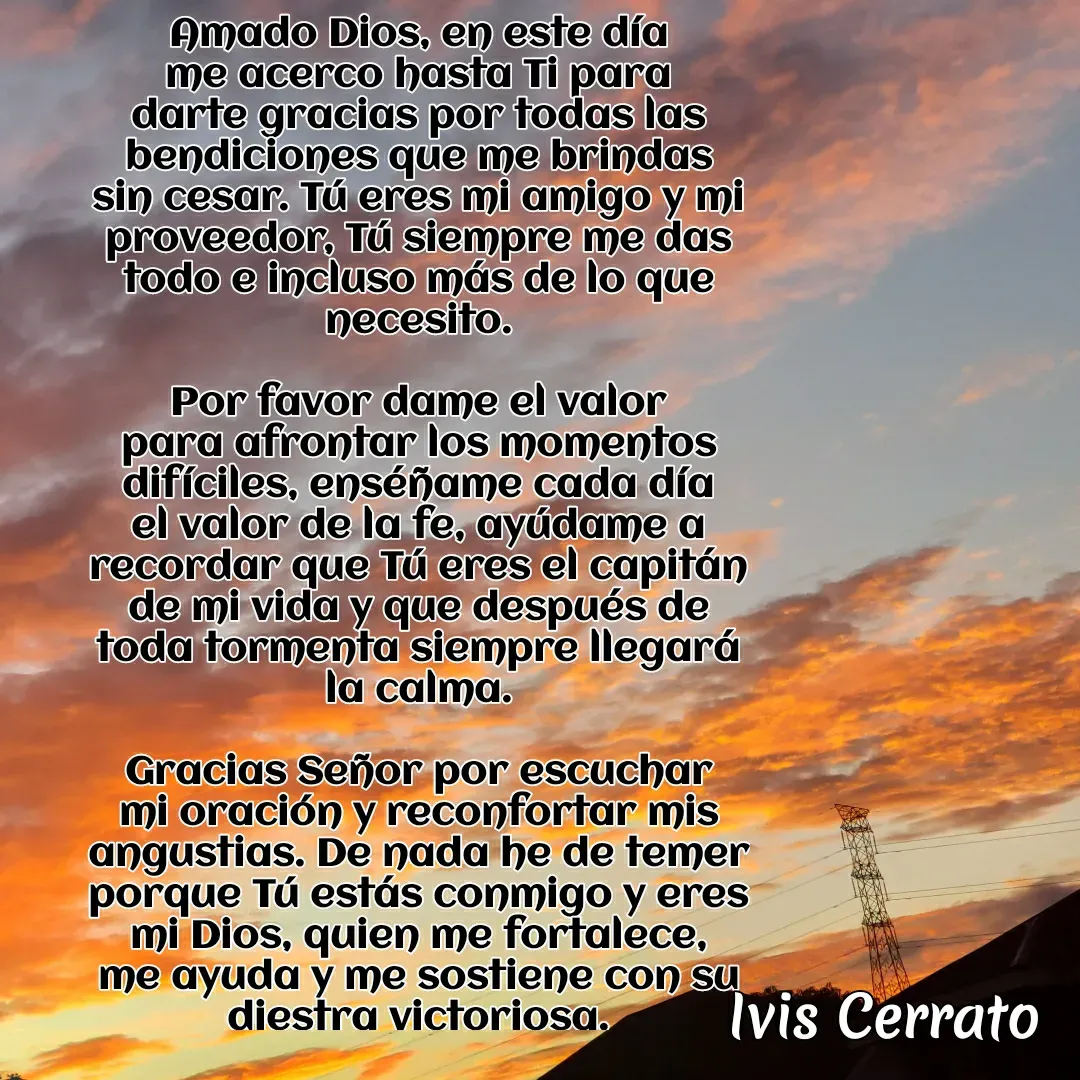 Quote by Ivis Cerrato - Amado Dios, en este día me acerco hasta Ti para darte gracias por todas las bendiciones que me brindas sin cesar. Tú eres mi amigo y mi proveedor, Tú siempre me das todo e incluso más de lo que necesito.

Por favor dame el valor para afrontar los momentos difíciles, enséñame cada día el valor de la fe, ayúdame a recordar que Tú eres el capitán de mi vida y que después de toda tormenta siempre llegará la calma.

Gracias Señor por escuchar mi oración y reconfortar mis angustias. De nada he de temer porque Tú estás conmigo y eres mi Dios, quien me fortalece, me ayuda y me sostiene con su diestra victoriosa.

AMÉN. - Made using Quotes Creator App, Post Maker App